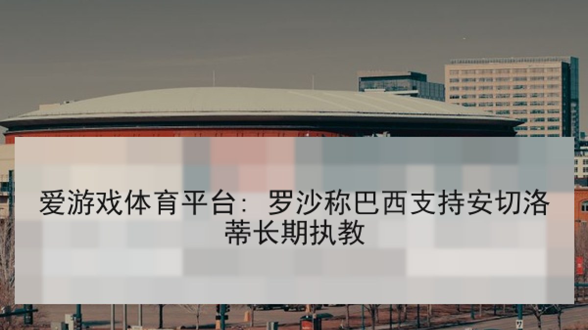 爱游戏体育平台: 罗沙称巴西支持安切洛蒂长期执教
