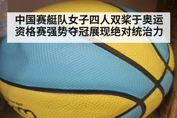中国赛艇队女子四人双桨于奥运资格赛强势夺冠展现绝对统治力