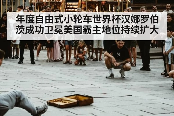 年度自由式小轮车世界杯汉娜罗伯茨成功卫冕美国霸主地位持续扩大
